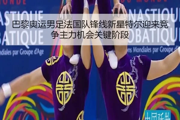巴黎奥运男足法国队锋线新星特尔迎来竞争主力机会关键阶段