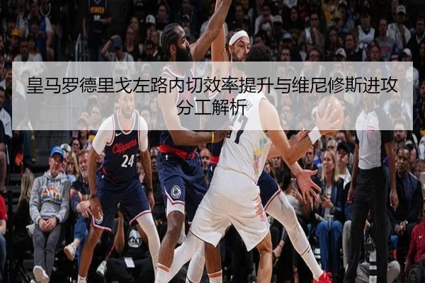 皇马罗德里戈左路内切效率提升与维尼修斯进攻分工解析