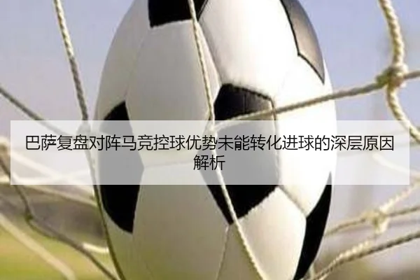 巴萨复盘对阵马竞控球优势未能转化进球的深层原因解析