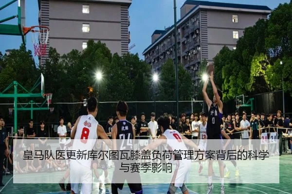 皇马队医更新库尔图瓦膝盖负荷管理方案背后的科学与赛季影响