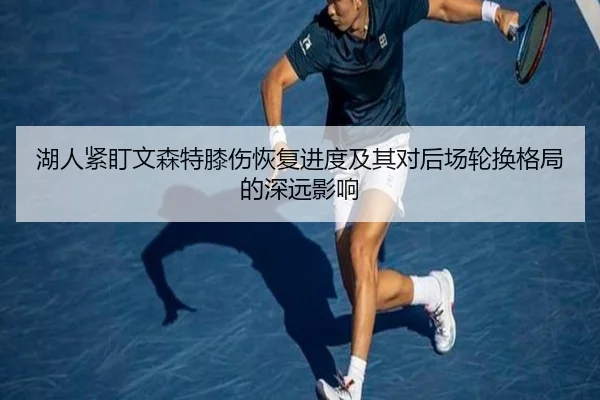 湖人紧盯文森特膝伤恢复进度及其对后场轮换格局的深远影响