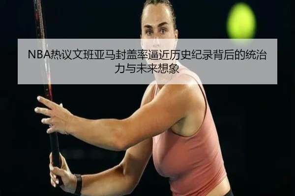 NBA热议文班亚马封盖率逼近历史纪录背后的统治力与未来想象